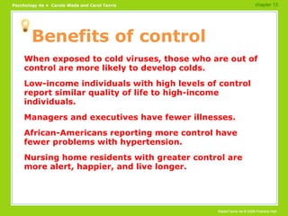 Benefits of control When exposed to cold viruses, those who are out of control are more likely to develop colds. Low-income individuals with high levels of control report similar quality of life to high-income individuals. Managers and executives have fewer illnesses. African-Americans reporting more control have fewer problems with hypertension. Nursing home residents with greater control are more alert, happier, and live longer. chapter 13 
