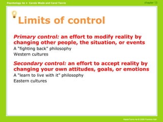 Limits of control Primary control:  an effort to modify reality by changing other people, the situation, or events A “fighting back” philosophy Western cultures Secondary control:  an effort to accept reality by changing your own attitudes, goals, or emotions A “learn to live with it” philosophy Eastern cultures chapter 13 