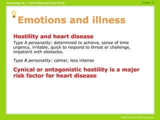 Emotions and illness Hostility and heart disease Type A personality:  determined to achieve, sense of time urgency, irritable, quick to respond to threat or challenge, impatient with obstacles. Type B personality:  calmer, less intense Cynical or antagonistic hostility is a major risk factor for heart disease chapter 13 