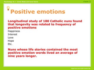 Positive emotions Longitudinal study of 180 Catholic nuns found that longevity was related to frequency of positive emotions Happiness Interest Love Hope Etc. Nuns whose life stories contained the most positive emotion words lived an average of nine years longer. chapter 13 