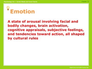Emotion A state of arousal involving facial and bodily changes, brain activation, cognitive appraisals, subjective feelings, and tendencies toward action, all shaped by cultural rules chapter 13 