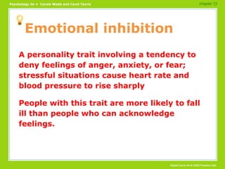 Emotional inhibition A personality trait involving a tendency to deny feelings of anger, anxiety, or fear; stressful situations cause heart rate and blood pressure to rise sharply People with this trait are more likely to fall ill than people who can acknowledge feelings. chapter 13 
