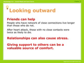 Looking outward Friends can help People who have network of close connections live longer than those who do not. After heart attack, those with no close contacts were twice as likely to die. Relationships can also cause stress. Giving support to others can be a valuable source of comfort. chapter 13 