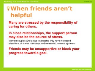 When friends aren’t helpful Many are stressed by the responsibility of caring for others. In close relationships, the support person may also be the source of stress. Married couples who argue in a hostile way have increased elevations of stress hormones and weakened immune systems. Friends may be unsupportive or block your progress toward a goal. chapter 13 