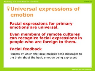 Universal expressions of emotion Facial expressions for primary emotions are universal. Even members of remote cultures can recognize facial expressions in people who are foreign to them. Facial feedback Process by which the facial muscles send messages to the brain about the basic emotion being expressed chapter 13 