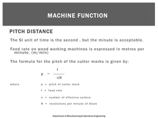 MACHINE FUNCTION

PITCH DISTANCE
The SI unit of time is the second , but the minute is acceptable.

Feed rate on wood working machines is expressed in metres per
  minute. (m/min)

The formula for the pitch of the cutter marks is given by:
                             f
               p     =     -------
                             nR
where          p = pitch of cutter mark

               f = fe e d r a te

               n = n u m b e r o f e f fe c t i v e c u t te r s

               R = r e v o l u t i o n s p e r m i n u te o f b l o c k



                          Department of Manufacturing & Operations Engineering
 