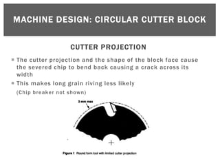 MACHINE DESIGN: CIRCULAR CUTTER BLOCK


                   CUTTER PROJECTION
 The cutter projection and the shape of the block face cause
  the severed chip to bend back causing a crack across its
  width
 This makes long grain riving less likely
 (Chip breaker not shown)
 