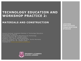 TECHNOLOGY EDUCATION AND
WORKSHOP PRACTICE 2:

MATERIALS AND CONSTRUCTION
                                                            LEAVING
                                                            CERTIFICATE
                                                            CONSTRUCTION
                                                            STUDIES


Course Involved: Graduate Diploma in Technology Education
University of Limerick
Department of Design & Manufacturing Technology
Lecturer/Teacher: Mr. Joseph Lyster
Academic Year 2012: Spring Semester
Technical Support: Mr. Joe Murray & Mr. Richie Hennessy
Notes Prepared by: Mr. Joseph Lyster
Available on www.slideshare.net/WT4603




                               UNIVERSITY of LIMERICK
                               OLLSCOIL LUIMNIGH
 