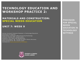 TECHNOLOGY EDUCATION AND
WORKSHOP PRACTICE 2:

MATERIALS AND CONSTRUCTION:
                                                            PROVISION
SPECIAL NEEDS EDUCATION
                                                            FOR SPECIAL
                                                            NEEDS
UNIT 7: WEEK 9
                                                            EDUCATION IN
                                                            TECHNOLOGY
Course Involved: Graduate Diploma in Technology Education   SETTINGS
University of Limerick
Department of Design & Manufacturing Technology
Lecturer/Teacher: Mr. Joseph Lyster
Academic Year 2012: Spring Semester
Technical Support: Mr. Joe Murray & Mr. Richie Hennessy
Notes Prepared by: Mr. Joseph Lyster
Available on www.slideshare.net/WT4603




                                   UNIVERSITY of LIMERICK
                                   OLLSCOIL LUIMNIGH
 