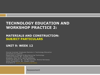 TECHNOLOGY EDUCATION AND
WORKSHOP PRACTICE 2:

MATERIALS AND CONSTRUCTION:
SUBJECT PARTICULARS

UNIT 9: WEEK 12

Course Involved: Graduate Diploma in Technology Education
University of Limerick
Department of Design & Manufacturing Technology
Lecturer/Teacher: Mr. Joseph Lyster
Academic Year 2012: Spring Semester
Technical Support: Mr. Joe Murray & Mr. Richie Hennessy
Notes Prepared by: Mr. Joseph Lyster
Ava i l able o n www.s l i d e s hare.net/W T 4 603




                         Assessment
 