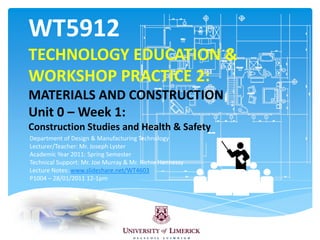 WT5912TECHNOLOGY EDUCATION & WORKSHOP PRACTICE 2: MATERIALS AND CONSTRUCTIONUnit 0 – Week 1: Construction Studies and Health & Safety Department of Design & Manufacturing Technology Lecturer/Teacher: Mr. Joseph Lyster  Academic Year 2011: Spring Semester Technical Support: Mr. Joe Murray & Mr. Richie Hennessy  Lecture Notes: www.slideshare.net/WT4603 P1004 – 28/01/2011 12-1pm 