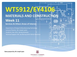 WT5912/EY4106MATERIALS AND CONSTRUCTIONWeek 11 Services & Others Areas of Interest Department of Design & Manufacturing Technology Lecturer/Teacher: Mr. Joseph Lyster  Academic Year 2011: Spring Semester Technical Support: Mr. Joe Murray & Mr. Richie Hennessy  Notes prepared by: Mr. Joseph Lyster 