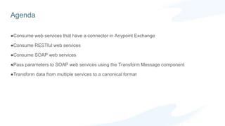 Agenda
Consume web services that have a connector in Anypoint Exchange
Consume RESTful web services
Consume SOAP web services
Pass parameters to SOAP web services using the Transform Message component
Transform data from multiple services to a canonical format
 