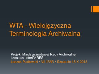 WTA - Wielojęzyczna
Terminologia Archiwalna
Projekt Międzynarodowej Rady Archiwalnej
i zespołu InterPARES
Leszek Pudłowski • VII IFAR • Szczecin 18 X 2013

 