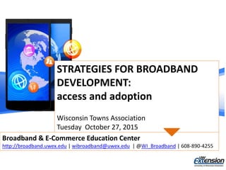 STRATEGIES FOR BROADBAND
DEVELOPMENT:
access and adoption
Wisconsin Towns Association
Tuesday October 27, 2015
Broadband & E-Commerce Education Center
http://broadband.uwex.edu | wibroadband@uwex.edu | @WI_Broadband | 608-890-4255
 