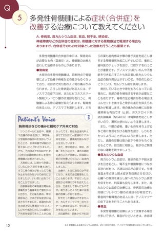 10
5
Q
らの薬も歯肉感染や顎の骨が炎症を起こし壊
死する顎骨壊死を起こしやすいので、事前に
歯科医のチェックを受け、口腔ケアを行うこ
とが重要です。デノスマブはけいれんや不整
脈を引き起こすこともある重い低カルシウム
血症の副作用が出やすいので、予防のために
ビタミンD、カルシウム剤を併用します。
　骨折しているときや骨がもろくなっている
場合に、患部の骨を補強する手術が必要なこ
ともあります。脊椎の圧迫骨折がある場合は、
コルセットを着けると骨折の進行を抑えられ、
痛みが軽減します。骨の痛みの治療には放射
線照射も有効です（p.8）。非ステロイド系
消炎鎮痛薬（NSAIDs）は腎障害を起こしや
すいので、漫然と使わないよう注意します。
　また、中腰の姿勢、重いものを持ち上げる
など骨に負担をかける動作を避け、しりもち
をつくようなことがないよう注意します。た
だし、過度の安静は筋力低下や骨がもろくな
るもとです。担当医に相談し、散歩など無理
のない運動を続けましょう。
●高カルシウム血症
　高カルシウム血症は、食欲の低下や脱水症
状を引き起こし、腎不全や意識障害につなが
る恐れがあり、迅速な対応が必要です。生理
食塩水を点滴し脱水症状を改善させるほか、
心臓への負担を減らし尿へのカルシウム排泄
を促すため、利尿薬も投与します。また、高
カルシウム血症の治療には、骨病変の治療と
同様にゾレドロン酸の点滴投与が有効です。
緊急時や腎障害のある人には、デノスマブ※4
の皮下注射を行うこともあります。
●貧血
　多発性骨髄腫の治療によって改善する場合
が多いですが、貧血がひどいときは、赤血球
　多発性骨髄腫の合併症の中には、緊急対応
が必要なもの（図表9）と、骨髄腫の治療と
並行して治療するものとがあります。
●骨病変
　大部分の多発性骨髄腫は、診断時点で骨破
壊によって肋骨や脊椎などの骨がもろくなっ
ており、初診時で約5割の人に骨の痛みがみ
られます。こうした骨病変がある人には、デ
ノスマブの皮下注射、またはビスホスホネー
ト製剤ゾレドロン酸の点滴投与を行うと、骨
髄腫による骨の破壊が抑えられます。腎障害
のある人は、デノスマブを選択します。どち
A．骨病変、高カルシウム血症、貧血、腎不全、感染症、
神経障害などの合併症の症状は、骨髄腫に対する薬物療法で軽減する場合も
ありますが、合併症そのものを対象とした治療を行うことも重要です。
多発性骨髄腫による症状（合併症）を
改善する治療について教えてください
Patient's Voice 3
シンガポールに赴任中、硬膜
下血腫の手術を受け、帰国後、
大学病院の脳外科を受診してい
たところ、血液検査でM蛋白が
若干多いことがわかりました。
でも、その時点で告知はされず、
10年の経過観察の末に多発性
骨髄腫と診断されました。　
入院前には、以前から計画し
ていたロシア旅行を妻と決行。
すでに骨の痛みがあったので痛
み止めを飲みながらの旅行にな
りましたが、いい思い出をつく
ることができました。
自家移植前の薬物療法開始後、
激痛を伴う胸骨骨折で整形外科
にかかり、その後も肺炎、帯状
疱疹など、さまざまな症状に悩
まされてきました。血液内科の
主治医が2人体制だったこと、
しびれや痛みに対しては緩和ケ
ア外来を受診できたことが心強
かったです。現在も血液内科と
併せて2か月に一度緩和ケア外
来を受診し、鎮痛剤を飲みなが
ら生活しています。
また、帯状疱疹は、背中、お
腹、太ももに出て、遠方の病院
に通うことが困難に。担当医に
紹介状を書いてもらい、血液内
科のある自宅近くの病院で治療
しました。
治療中、本当に治るのか不安
になり、本気で身辺整理をした
こともあります。不安だった分、
退院から無事に5年を迎えたと
きは、万歳をして喜んだもので
す。寄り添ってくれた妻には感
謝の言葉しかありません。
好きだった運動はできません
が、カルチャーセンターのセミ
ナーに参加するなど、学ぶ楽し
みを見つけています。
(65歳男性・診断から7年目)
胸骨骨折などの痛みに緩和ケア外来で対応
※4 骨髄腫による高カルシウム血症は、2019年2月現在、デノスマブの適応症にはなっていません
 