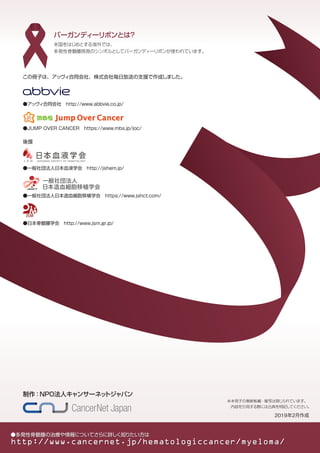 ※本冊子の無断転載・複写は禁じられています。
　内容を引用する際には出典を明記してください。
　2019年2月作成
米国をはじめとする海外では、
多発性骨髄腫啓発のシンボルとしてバーガンディーリボンが使われています。
バーガンディーリボンとは？
●多発性骨髄腫の治療や情報についてさらに詳しく知りたい方は
http://www.cancernet.jp/hematologiccancer/myeloma/
この冊子は、アッヴィ合同会社、株式会社毎日放送の支援で作成しました。
●JUMP OVER CANCER　https://www.mbs.jp/joc/
後援
●一般社団法人日本血液学会　http://jshem.jp/
●日本骨髄腫学会　http://www.jsm.gr.jp/
●一般社団法人日本造血細胞移植学会　https://www.jshct.com/
制作：NPO法人キャンサーネットジャパン
●アッヴィ合同会社　http://www.abbvie.co.jp/
 