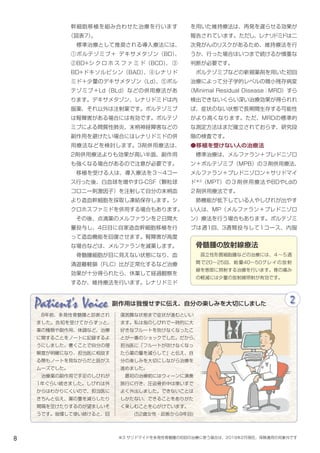 8
Patient's Voice 2
　8年前、多発性骨髄腫と診断され
ました。告知を受けてからずっと、
薬の種類や副作用、体調など、治療
に関することをノートに記録するよ
うにしました。書くことで自分の理
解度が明確になり、担当医に相談す
る際もノートを見ながらだと話がス
ムーズでした。
　治療薬の副作用で手足のしびれが
1年ぐらい続きました。しびれは外
からはわかりにくいので、担当医に
きちんと伝え、薬の量を減らしたり
間隔を空けたりするのが望ましいそ
うです。我慢して使い続けると、回
復困難な状態まで症状が進むといい
ます。私は指のしびれで一時的に大
好きなフルートを吹けなくなったこ
とが一番のショックでした。だから、
担当医に「フルートが吹けなくなっ
たら薬の量を減らして」と伝え、自
分の楽しみを大切にしながら治療を
進めました。
　最初の治療前にはウィーンに演奏
旅行に行き、圧迫骨折中は車いすで
よく外出しました。できないことは
しかたない、できることをありがた
く楽しむことを心がけています。
(52歳女性・診断から9年目)
副作用は我慢せずに伝え、自分の楽しみを大切にしました
を用いた維持療法は、再発を遅らせる効果が
報告されています。ただし、レナリドミドは二
次発がんのリスクがあるため、維持療法を行
うか、行った場合はいつまで続けるか慎重な
判断が必要です。
　ボルテゾミブなどの新規薬剤を用いた初回
治療によって分子学的レベルの微小残存病変
（Minimal Residual Disease：MRD）すら
検出できないくらい深い治療効果が得られれ
ば、症状のない状態で長期間生存する可能性
がより高くなります。ただ、MRDの標準的
な測定方法はまだ確立されておらず、研究段
階の検査です。
●移植を受けない人の治療法
　標準治療は、メルファラン＋プレドニゾロ
ン＋ボルテゾミブ（MPB）の３剤併用療法、
メルファラン＋プレドニゾロン＋サリドマイ
ド※3
（MPT）の３剤併用療法やBDやLdの
２剤併用療法です。
　肺機能が低下している人やしびれが出やす
い人は、MP（メルファラン＋プレドニゾロ
ン）療法を行う場合もあります。ポルテゾミ
ブは週1回、3週間投与して1コース、内服
幹細胞移植を組み合わせた治療を行います
（図表7）。
　標準治療として推奨される導入療法には、
①ボルテゾミブ＋ デキサメタゾン（BD）、
②BD+シ ク ロ ホ ス フ ァ ミ ド（BCD）、 ③
BD+ドキソルビシン（BAD）、④レナリド
ミド＋少量のデキサメタゾン（Ld）、⑤ボル
テゾミブ＋Ld（BLd）などの併用療法があ
ります。デキサメタゾン、レナリドミドは内
服薬、それ以外は注射薬です。ボルテゾミブ
は腎障害がある場合には有効です。ボルテゾ
ミブによる間質性肺炎、末梢神経障害などの
副作用を避けたい場合にはレナリドミドの併
用療法などを検討します。3剤併用療法は、
2剤併用療法よりも効果が高い半面、副作用
も強くなる場合があるので注意が必要です。
　移植を受ける人は、導入療法を３～4コー
ス行った後、白血球を増やすG-CSF（顆粒球
コロニー刺激因子）を注射して自分の末梢血
より造血幹細胞を採取し凍結保存します。シ
クロホスファミドを併用する場合もあります。
　その後、点滴薬のメルファランを２日間大
量投与し、4日目に自家造血幹細胞移植を行
って造血機能を回復させます。腎障害が高度
な場合などは、メルファランを減薬します。
　骨髄腫細胞が目に見えない状態になり、血
清遊離軽鎖（FLC）比が正常化するなど治療
効果が十分得られたら、休薬して経過観察を
するか、維持療法を行います。レナリドミド
骨髄腫の放射線療法
　孤立性形質細胞腫などの治療には、４～５週
間で20～25回、総量40～50グレイの放射
線を患部に照射する治療を行います。骨の痛み
の軽減には少量の放射線照射が有効です。
※3 サリドマイドを多発性骨髄腫の初回の治療に使う場合は、2019年2月現在、保険適用の対象外です
 