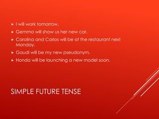 SIMPLE FUTURE TENSE
 I will work tomorrow.
 Gemma will show us her new car.
 Carolina and Carlos will be at the restaurant next
Monday.
 Gaudi will be my new pseudonym.
 Honda will be launching a new model soon.
 