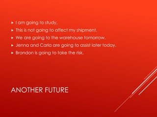 ANOTHER FUTURE
 I am going to study.
 This is not going to affect my shipment.
 We are going to the warehouse tomorrow.
 Jenna and Carla are going to assist later today.
 Brandon is going to take the risk.
 