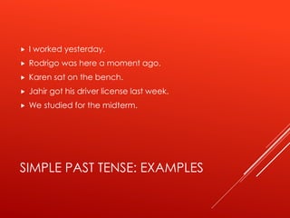 SIMPLE PAST TENSE: EXAMPLES
 I worked yesterday.
 Rodrigo was here a moment ago.
 Karen sat on the bench.
 Jahir got his driver license last week.
 We studied for the midterm.
 