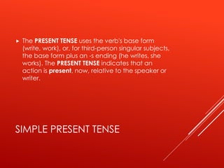 SIMPLE PRESENT TENSE
 The PRESENT TENSE uses the verb's base form
(write, work), or, for third-person singular subjects,
the base form plus an -s ending (he writes, she
works). The PRESENT TENSE indicates that an
action is present, now, relative to the speaker or
writer.
 