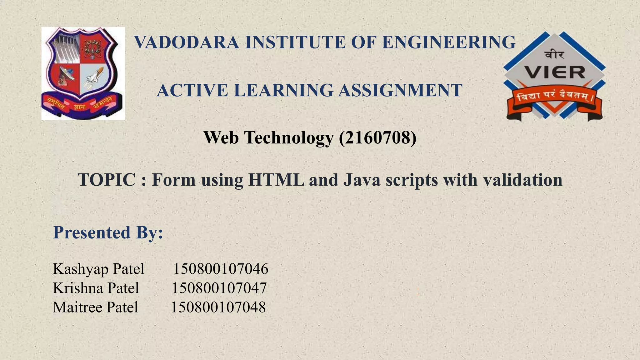 VADODARA INSTITUTE OF ENGINEERING
ACTIVE LEARNING ASSIGNMENT
Web Technology (2160708)
TOPIC : Form using HTML and Java scripts with validation
Presented By:
Kashyap Patel 150800107046
Krishna Patel 150800107047
Maitree Patel 150800107048
:
 