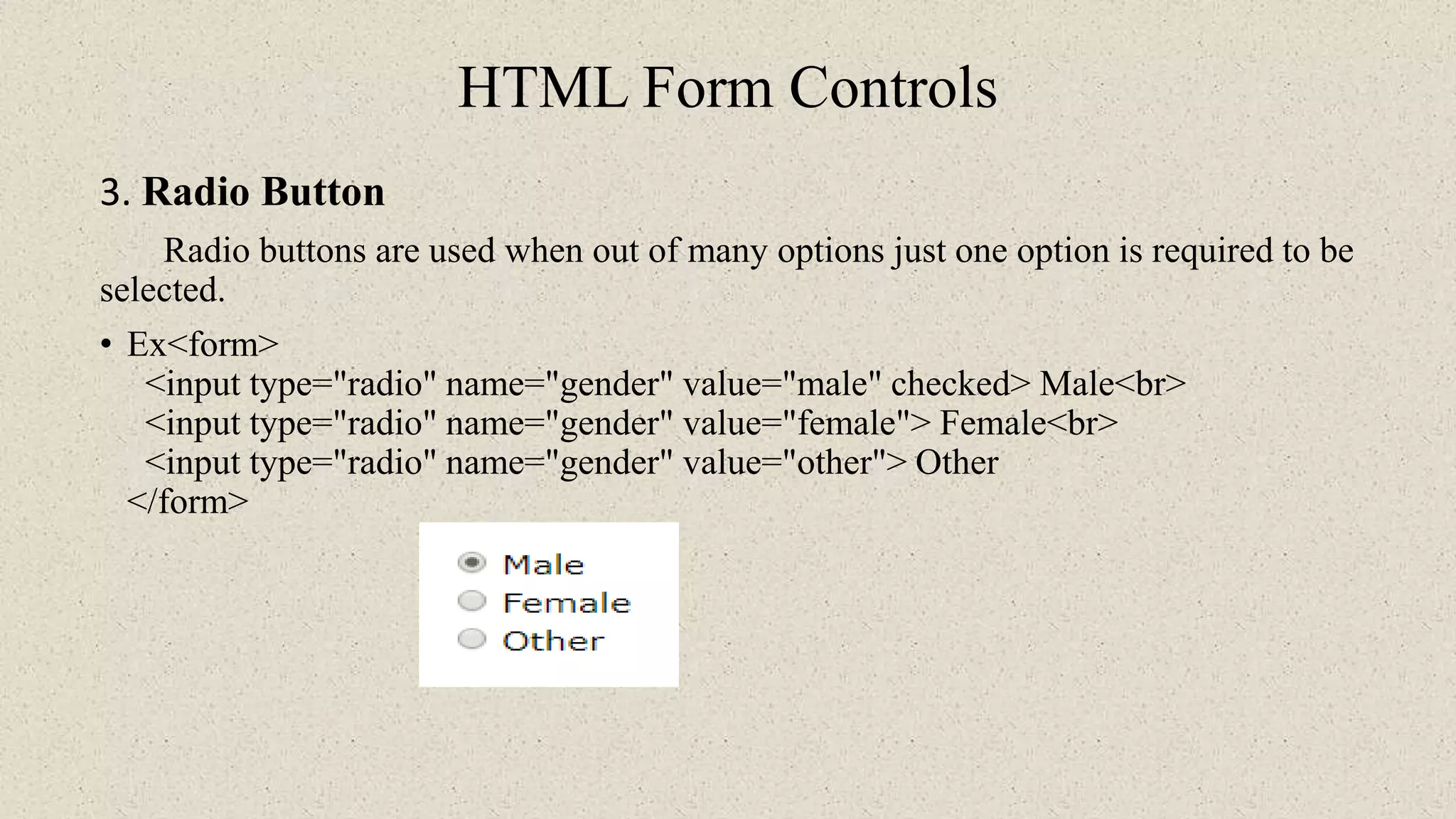 HTML Form Controls
3. Radio Button
Radio buttons are used when out of many options just one option is required to be
selected.
• Ex<form>
<input type="radio" name="gender" value="male" checked> Male<br>
<input type="radio" name="gender" value="female"> Female<br>
<input type="radio" name="gender" value="other"> Other
</form>
 