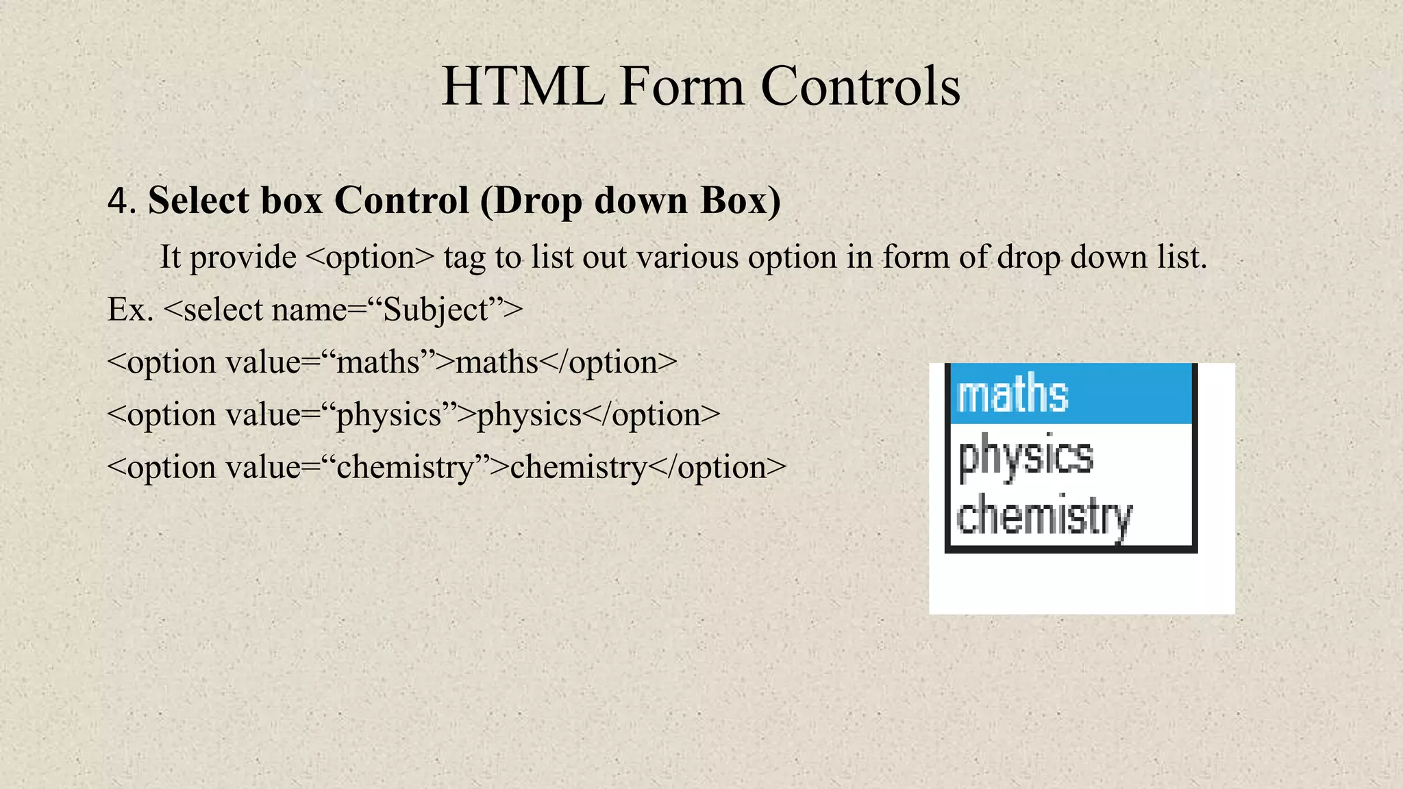 HTML Form Controls
4. Select box Control (Drop down Box)
It provide <option> tag to list out various option in form of drop down list.
Ex. <select name=“Subject”>
<option value=“maths”>maths</option>
<option value=“physics”>physics</option>
<option value=“chemistry”>chemistry</option>
 