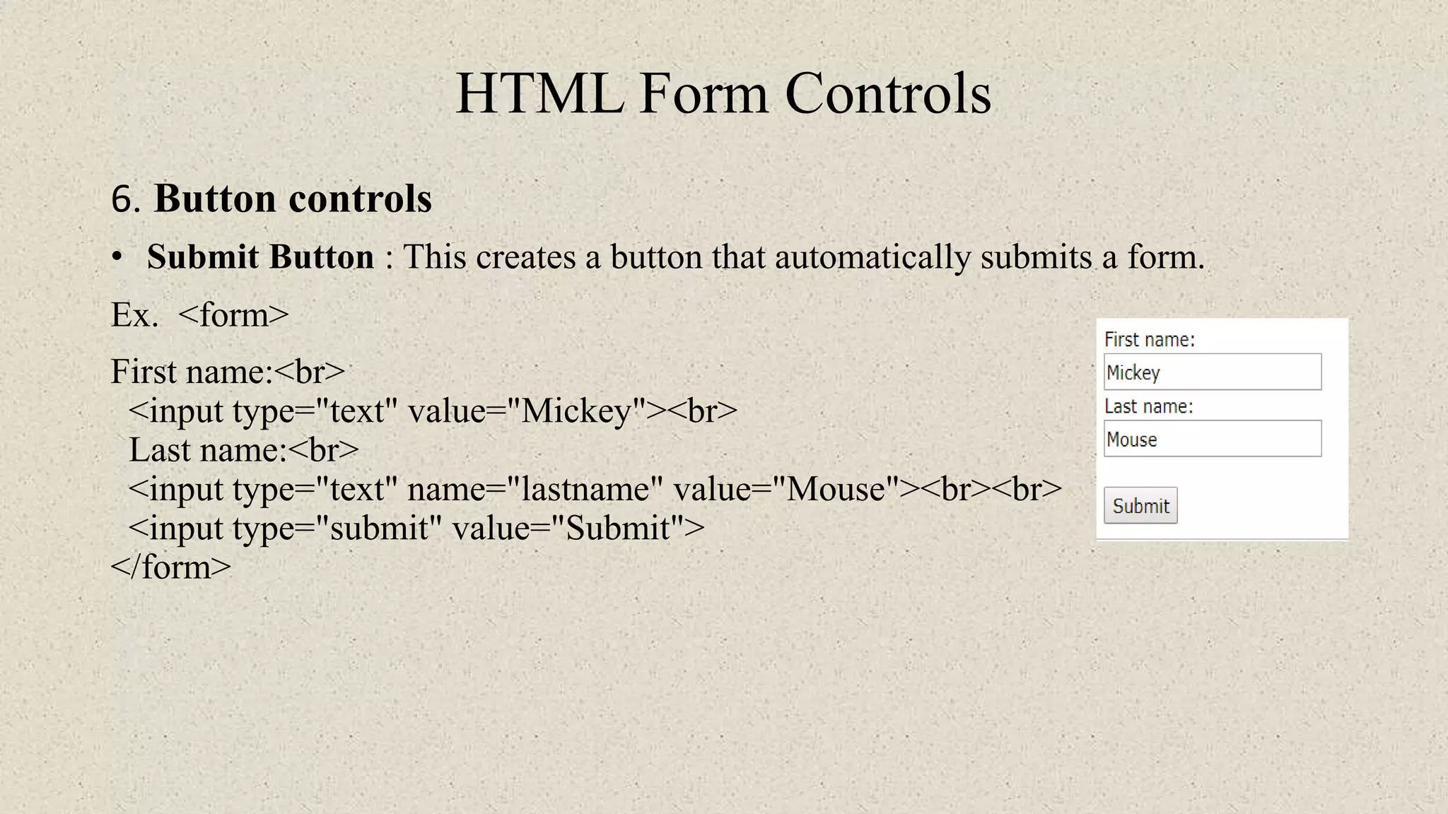 HTML Form Controls
6. Button controls
• Submit Button : This creates a button that automatically submits a form.
Ex. <form>
First name:<br>
<input type="text" value="Mickey"><br>
Last name:<br>
<input type="text" name="lastname" value="Mouse"><br><br>
<input type="submit" value="Submit">
</form>
 