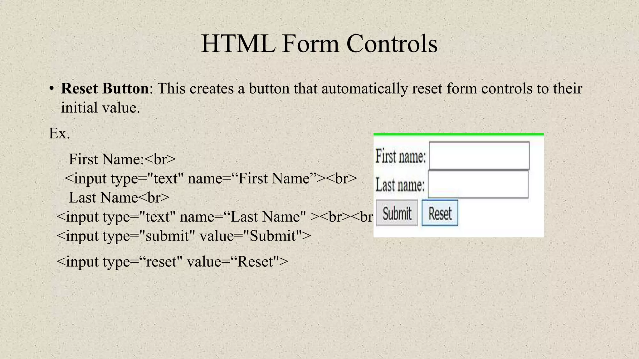 HTML Form Controls
• Reset Button: This creates a button that automatically reset form controls to their
initial value.
Ex.
First Name:<br>
<input type="text" name=“First Name”><br>
Last Name<br>
<input type="text" name=“Last Name" ><br><br>
<input type="submit" value="Submit">
<input type=“reset" value=“Reset">
 