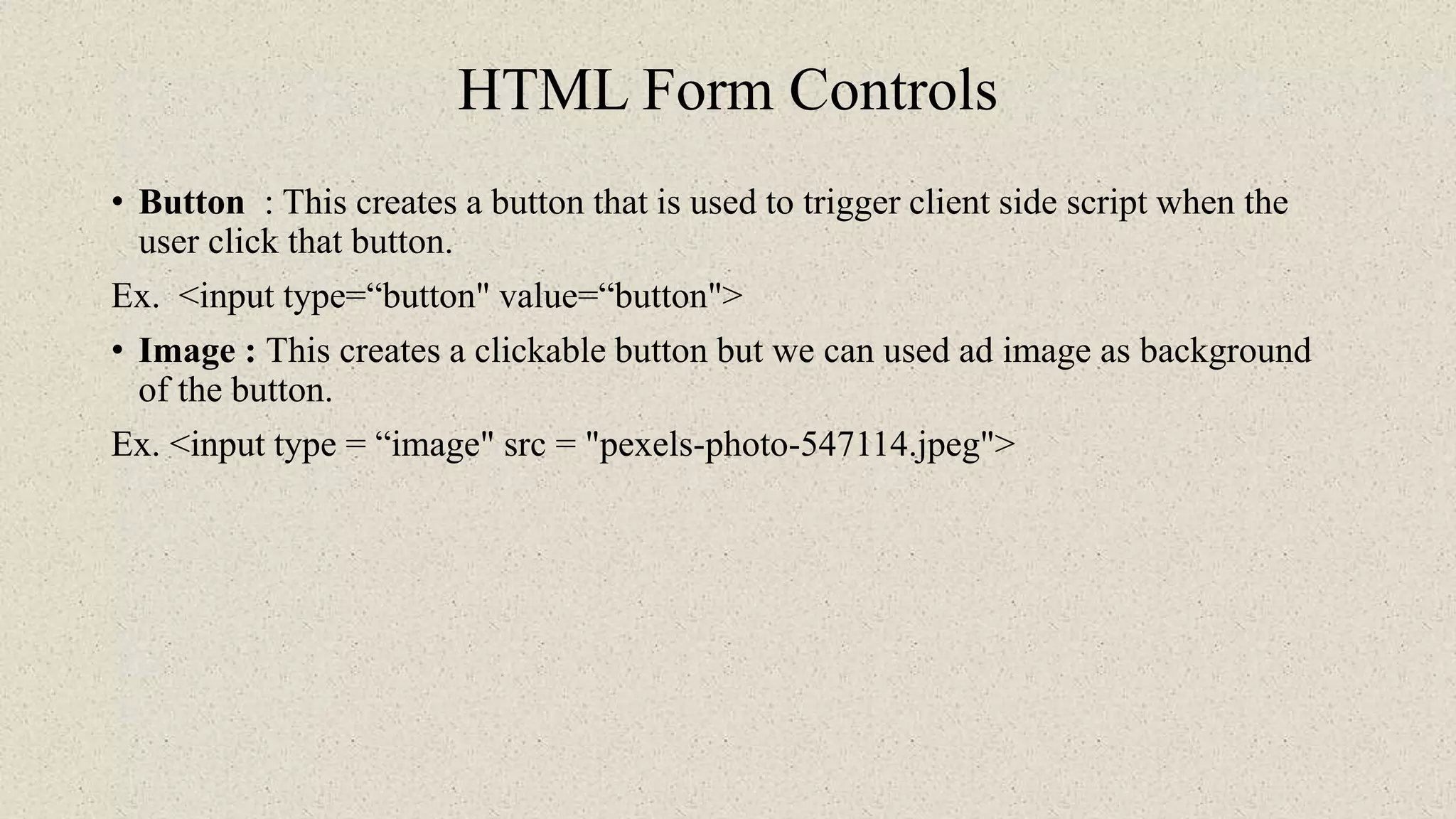 HTML Form Controls
• Button : This creates a button that is used to trigger client side script when the
user click that button.
Ex. <input type=“button" value=“button">
• Image : This creates a clickable button but we can used ad image as background
of the button.
Ex. <input type = “image" src = "pexels-photo-547114.jpeg">
 