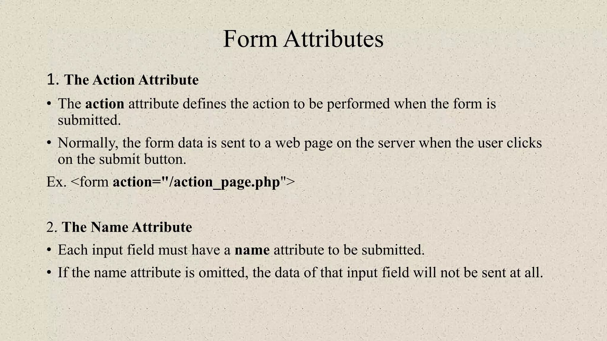Form Attributes
1. The Action Attribute
• The action attribute defines the action to be performed when the form is
submitted.
• Normally, the form data is sent to a web page on the server when the user clicks
on the submit button.
Ex. <form action="/action_page.php">
2. The Name Attribute
• Each input field must have a name attribute to be submitted.
• If the name attribute is omitted, the data of that input field will not be sent at all.
 