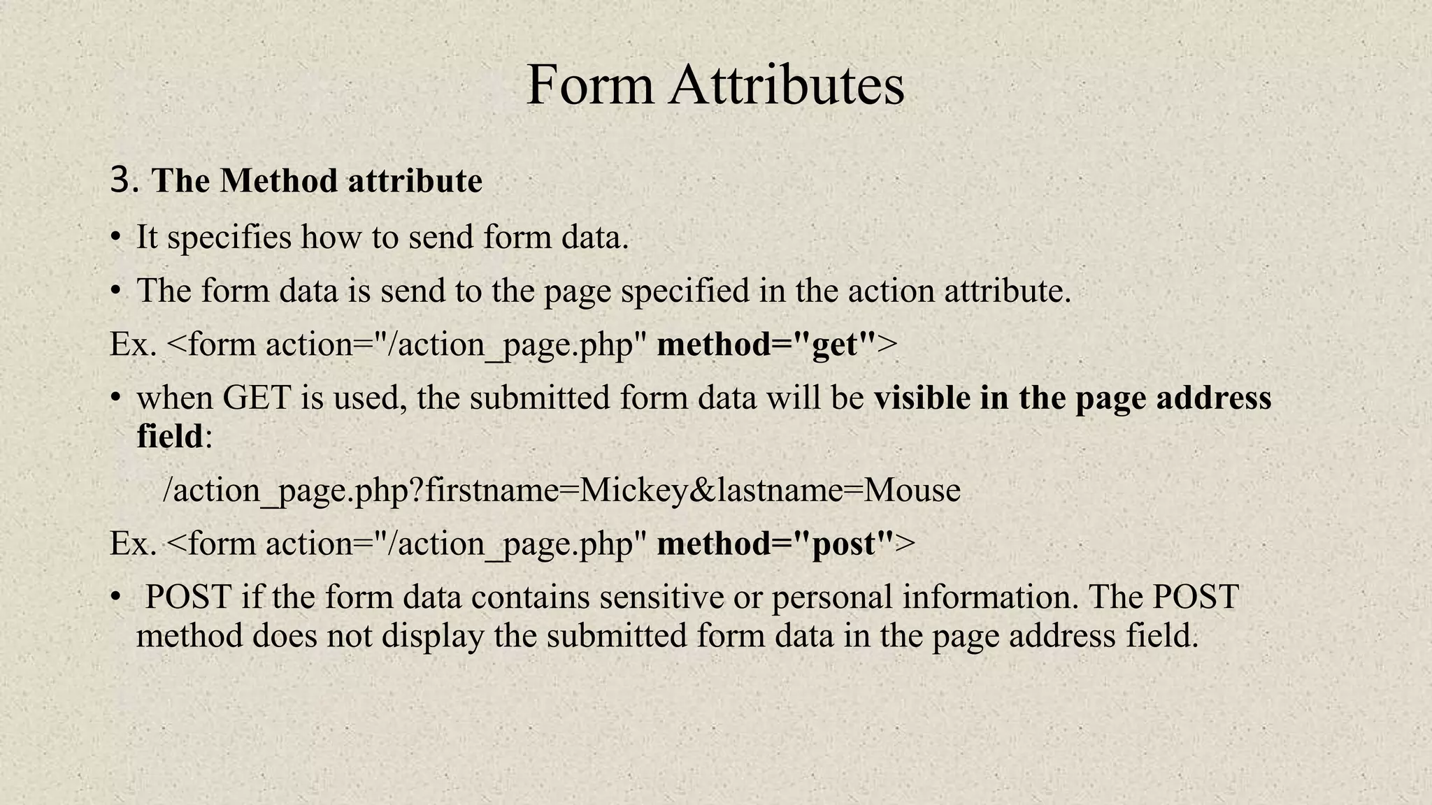 Form Attributes
3. The Method attribute
• It specifies how to send form data.
• The form data is send to the page specified in the action attribute.
Ex. <form action="/action_page.php" method="get">
• when GET is used, the submitted form data will be visible in the page address
field:
/action_page.php?firstname=Mickey&lastname=Mouse
Ex. <form action="/action_page.php" method="post">
• POST if the form data contains sensitive or personal information. The POST
method does not display the submitted form data in the page address field.
 