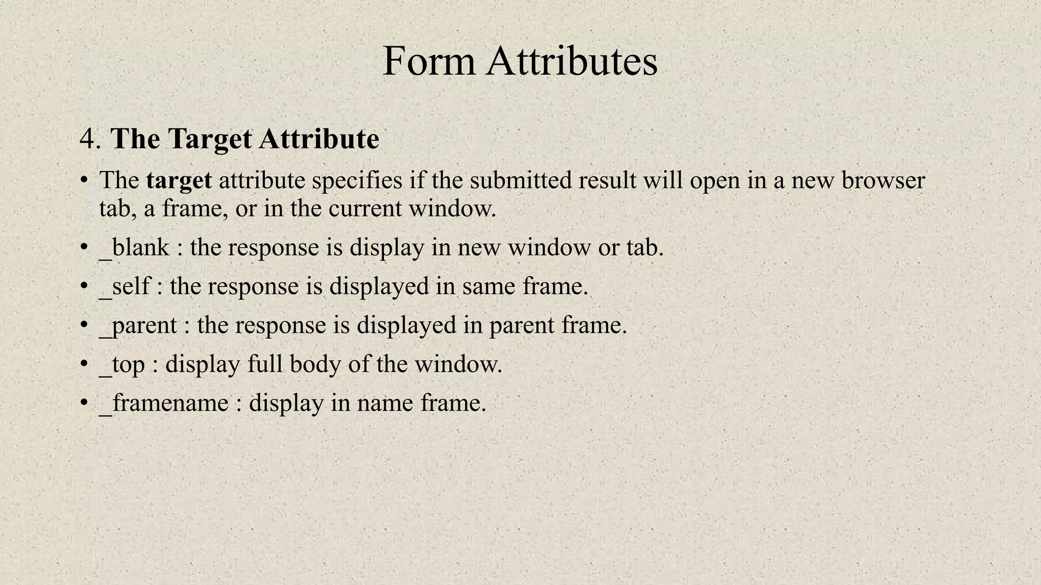 Form Attributes
4. The Target Attribute
• The target attribute specifies if the submitted result will open in a new browser
tab, a frame, or in the current window.
• _blank : the response is display in new window or tab.
• _self : the response is displayed in same frame.
• _parent : the response is displayed in parent frame.
• _top : display full body of the window.
• _framename : display in name frame.
 