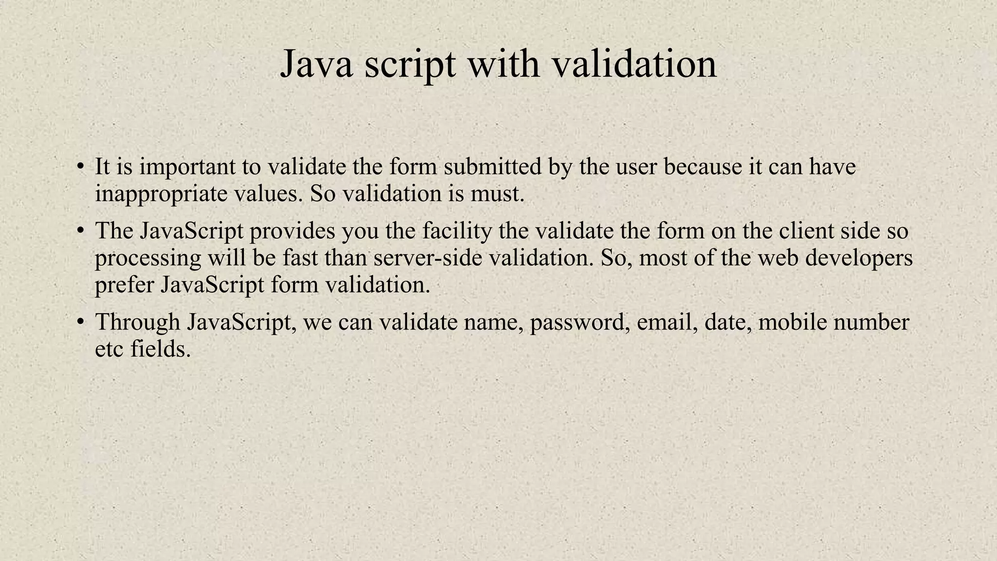 Java script with validation
• It is important to validate the form submitted by the user because it can have
inappropriate values. So validation is must.
• The JavaScript provides you the facility the validate the form on the client side so
processing will be fast than server-side validation. So, most of the web developers
prefer JavaScript form validation.
• Through JavaScript, we can validate name, password, email, date, mobile number
etc fields.
 