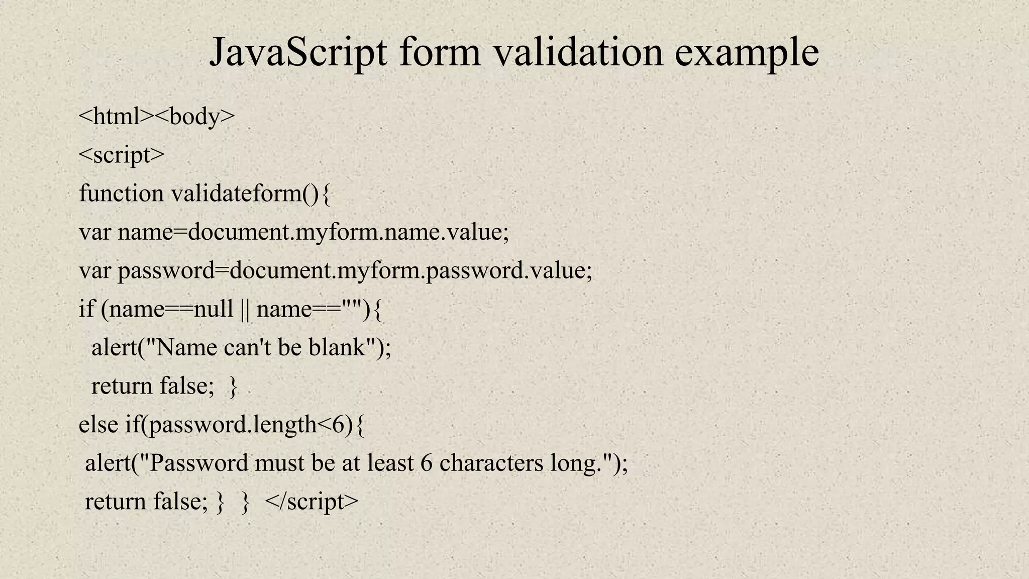 JavaScript form validation example
<html><body>
<script>
function validateform(){
var name=document.myform.name.value;
var password=document.myform.password.value;
if (name==null || name==""){
alert("Name can't be blank");
return false; }
else if(password.length<6){
alert("Password must be at least 6 characters long.");
return false; } } </script>
 