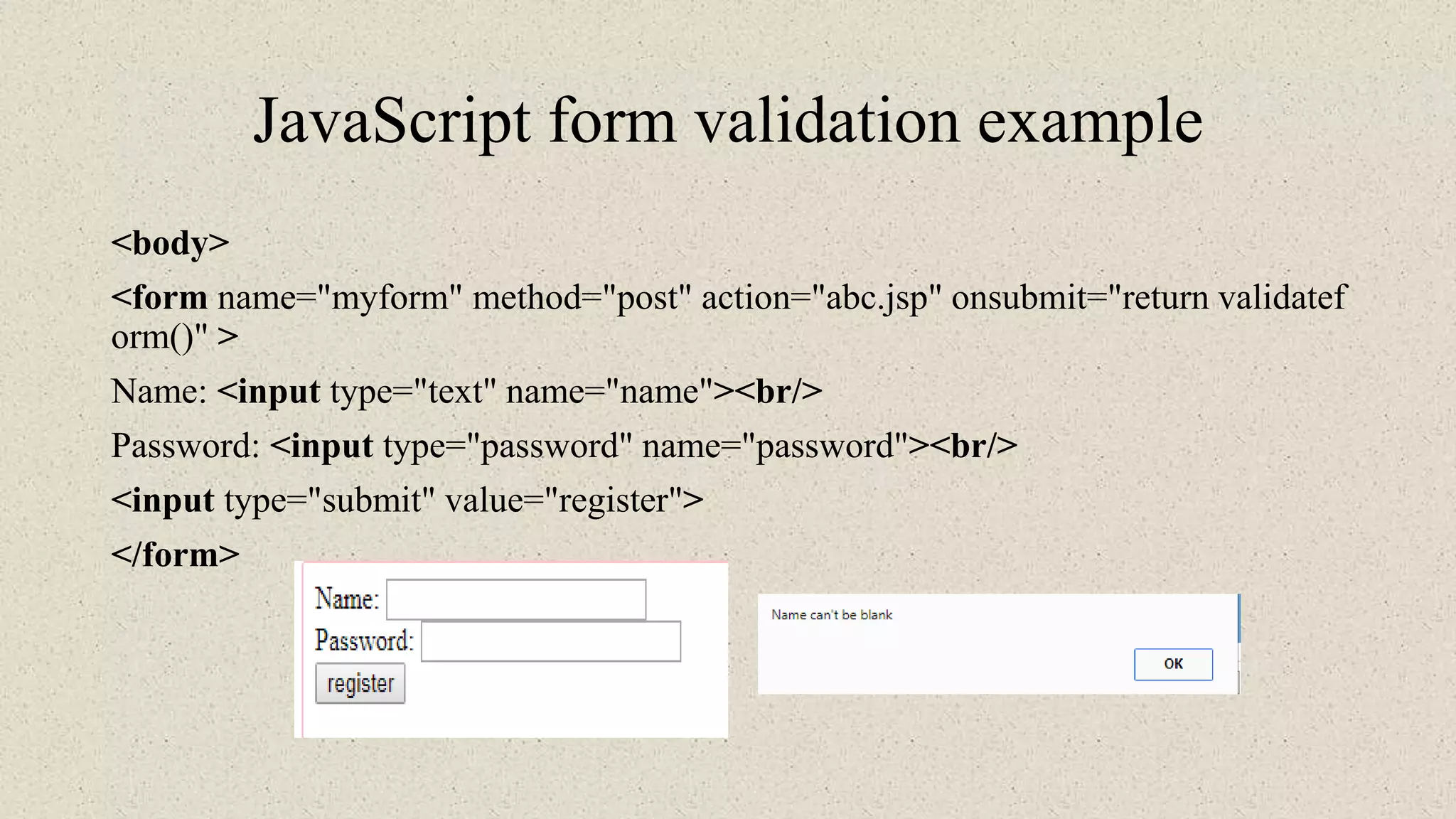 JavaScript form validation example
<body>
<form name="myform" method="post" action="abc.jsp" onsubmit="return validatef
orm()" >
Name: <input type="text" name="name"><br/>
Password: <input type="password" name="password"><br/>
<input type="submit" value="register">
</form>
 