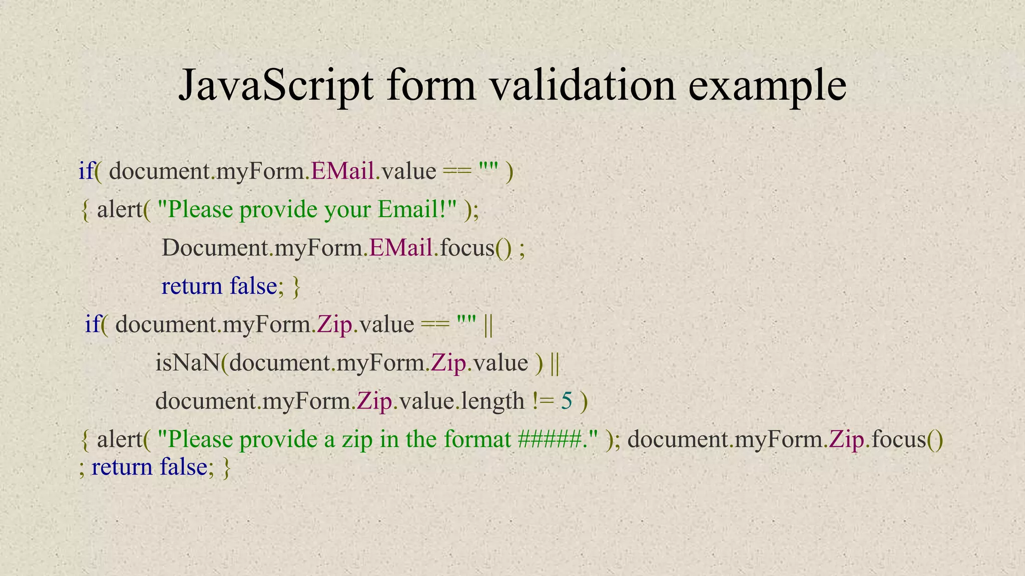 JavaScript form validation example
if( document.myForm.EMail.value == "" )
{ alert( "Please provide your Email!" );
Document.myForm.EMail.focus() ;
return false; }
if( document.myForm.Zip.value == "" ||
isNaN(document.myForm.Zip.value ) ||
document.myForm.Zip.value.length != 5 )
{ alert( "Please provide a zip in the format #####." ); document.myForm.Zip.focus()
; return false; }
 