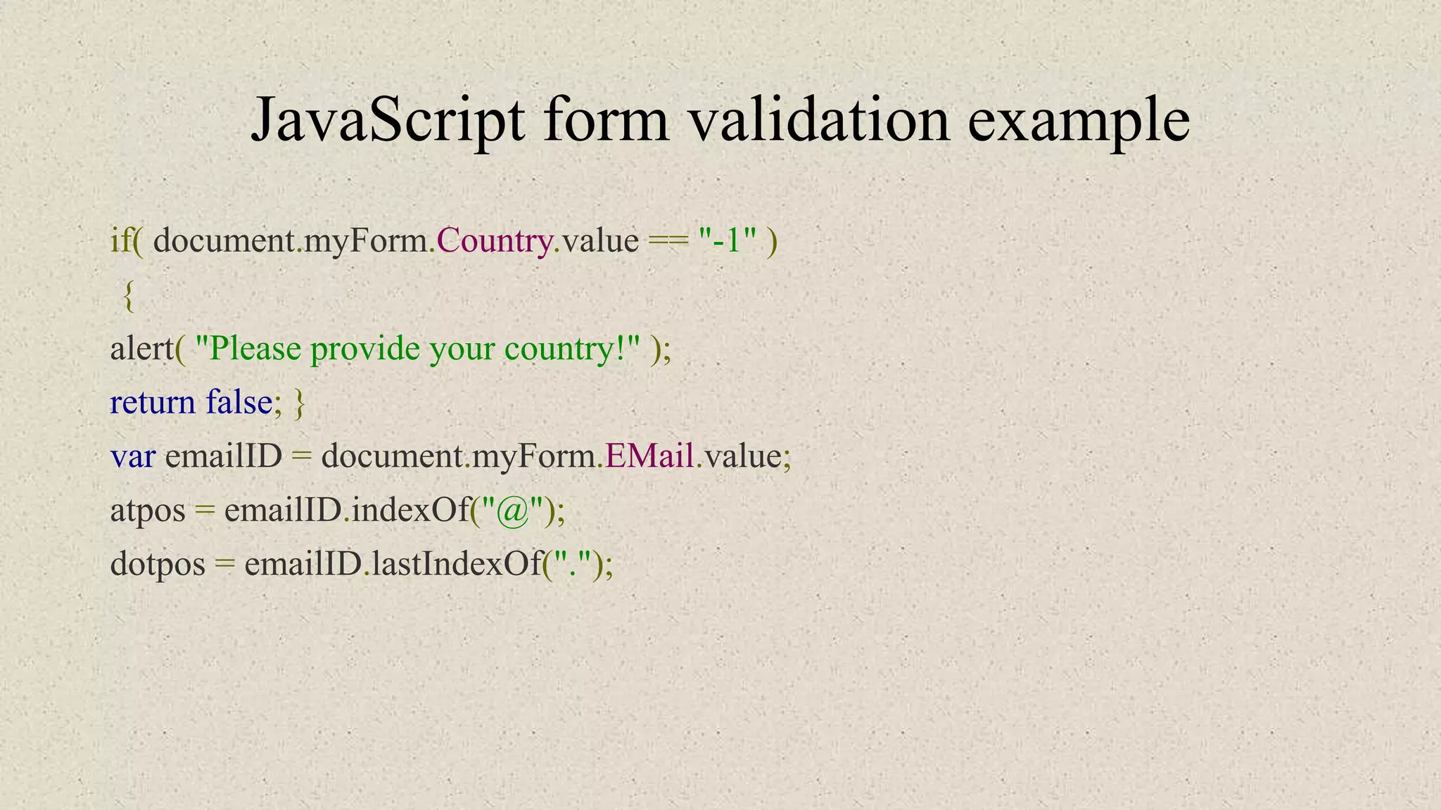 JavaScript form validation example
if( document.myForm.Country.value == "-1" )
{
alert( "Please provide your country!" );
return false; }
var emailID = document.myForm.EMail.value;
atpos = emailID.indexOf("@");
dotpos = emailID.lastIndexOf(".");
 