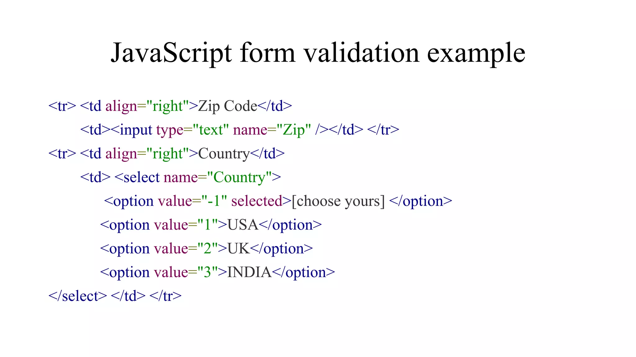 JavaScript form validation example
<tr> <td align="right">Zip Code</td>
<td><input type="text" name="Zip" /></td> </tr>
<tr> <td align="right">Country</td>
<td> <select name="Country">
<option value="-1" selected>[choose yours] </option>
<option value="1">USA</option>
<option value="2">UK</option>
<option value="3">INDIA</option>
</select> </td> </tr>
 