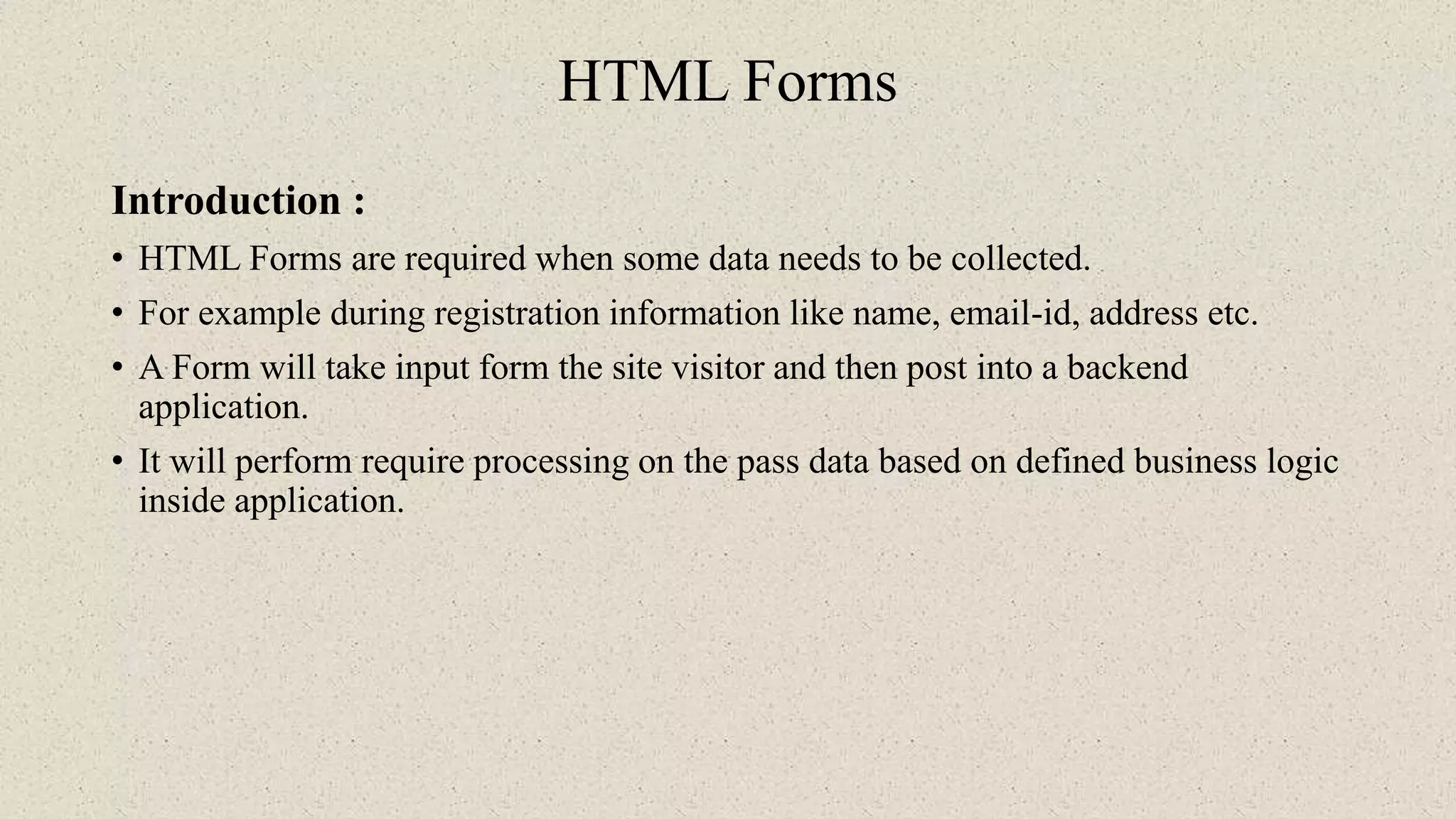HTML Forms
Introduction :
• HTML Forms are required when some data needs to be collected.
• For example during registration information like name, email-id, address etc.
• A Form will take input form the site visitor and then post into a backend
application.
• It will perform require processing on the pass data based on defined business logic
inside application.
 