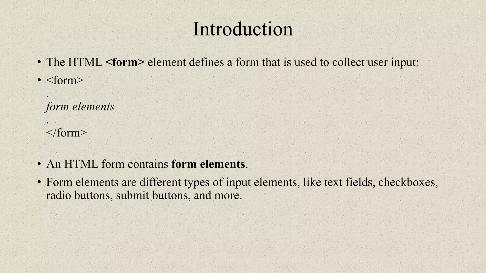 Introduction
• The HTML <form> element defines a form that is used to collect user input:
• <form>
.
form elements
.
</form>
• An HTML form contains form elements.
• Form elements are different types of input elements, like text fields, checkboxes,
radio buttons, submit buttons, and more.
 