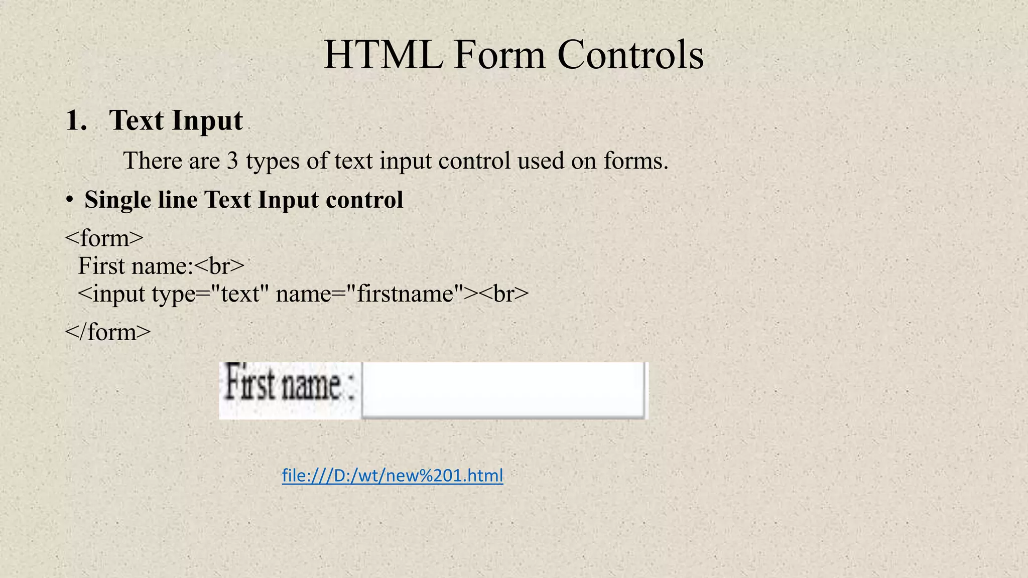 HTML Form Controls
1. Text Input
There are 3 types of text input control used on forms.
• Single line Text Input control
<form>
First name:<br>
<input type="text" name="firstname"><br>
</form>
file:///D:/wt/new%201.html
 