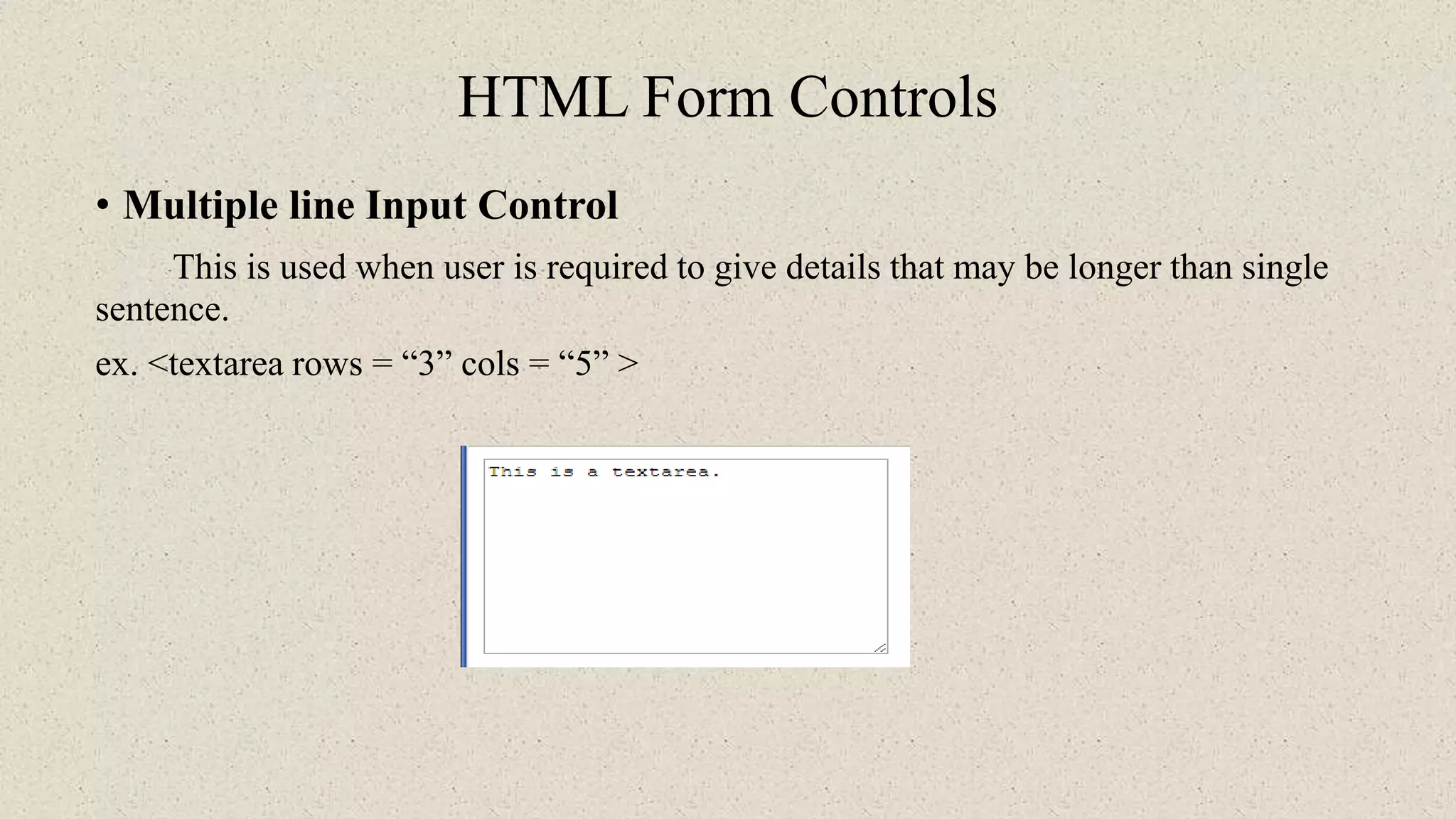 HTML Form Controls
• Multiple line Input Control
This is used when user is required to give details that may be longer than single
sentence.
ex. <textarea rows = “3” cols = “5” >
 