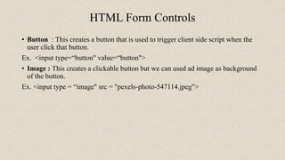 HTML Form Controls
• Button : This creates a button that is used to trigger client side script when the
user click that button.
Ex. <input type=“button" value=“button">
• Image : This creates a clickable button but we can used ad image as background
of the button.
Ex. <input type = “image" src = "pexels-photo-547114.jpeg">
 