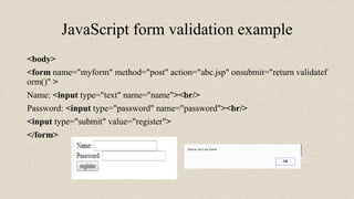 JavaScript form validation example
<body>
<form name="myform" method="post" action="abc.jsp" onsubmit="return validatef
orm()" >
Name: <input type="text" name="name"><br/>
Password: <input type="password" name="password"><br/>
<input type="submit" value="register">
</form>
 