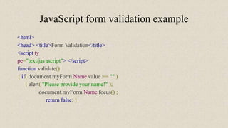 JavaScript form validation example
<html>
<head> <title>Form Validation</title>
<script ty
pe="text/javascript"> </script>
function validate()
{ if( document.myForm.Name.value == "" )
{ alert( "Please provide your name!" );
document.myForm.Name.focus() ;
return false; }
 