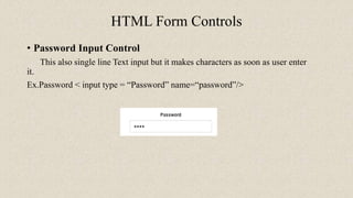 HTML Form Controls
• Password Input Control
This also single line Text input but it makes characters as soon as user enter
it.
Ex.Password < input type = “Password” name=“password”/>
 