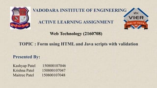 VADODARA INSTITUTE OF ENGINEERING
ACTIVE LEARNING ASSIGNMENT
Web Technology (2160708)
TOPIC : Form using HTML and Java scripts with validation
Presented By:
Kashyap Patel 150800107046
Krishna Patel 150800107047
Maitree Patel 150800107048
:
 